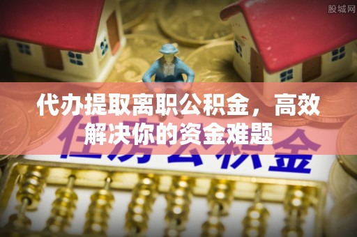 芎林代办提取离职公积金，高效解决你的资金难题