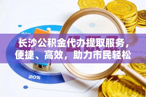 芎林长沙公积金代办提取服务，便捷、高效，助力市民轻松管理资金