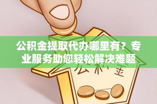 芎林公积金提取代办哪里有？专业服务助您轻松解决难题