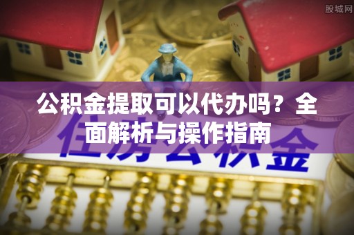 芎林公积金提取可以代办吗？全面解析与操作指南