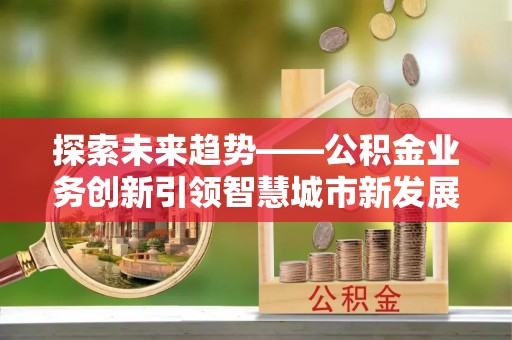 芎林探索未来趋势——公积金业务创新引领智慧城市新发展