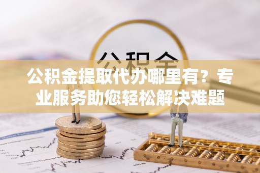 芎林公积金提取代办哪里有？专业服务助您轻松解决难题